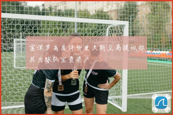富保罗高度评价里夫斯交易提议称其为球队宝贵资产