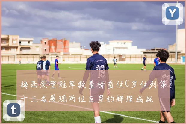 梅西荣登冠军数量榜首位C罗位列第十三名展现两位巨星的辉煌成就