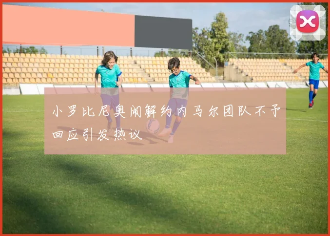 小罗比尼奥闹解约内马尔团队不予回应引发热议
