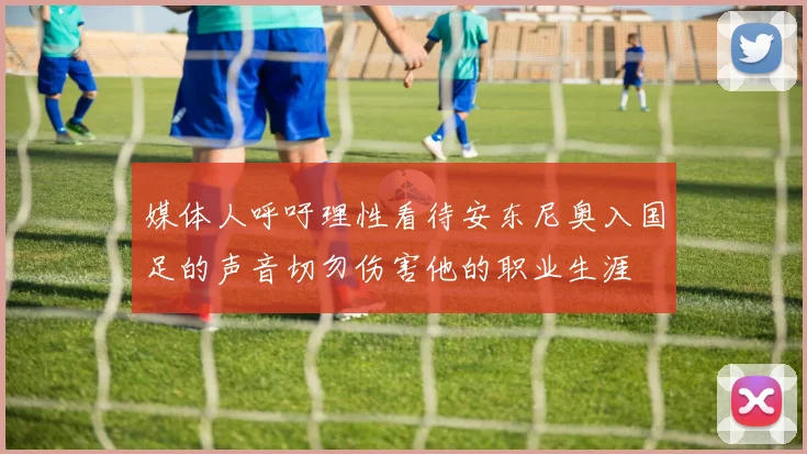 媒体人呼吁理性看待安东尼奥入国足的声音切勿伤害他的职业生涯