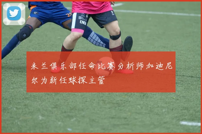 米兰俱乐部任命比赛分析师加迪尼尔为新任球探主管