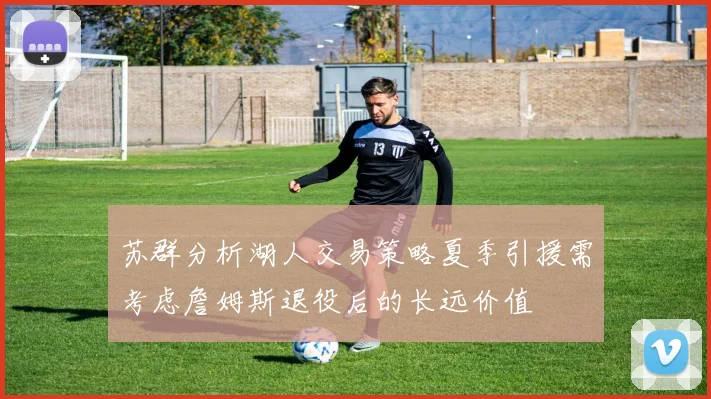 苏群分析湖人交易策略夏季引援需考虑詹姆斯退役后的长远价值