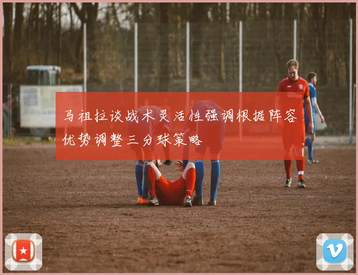 马祖拉谈战术灵活性强调根据阵容优势调整三分球策略