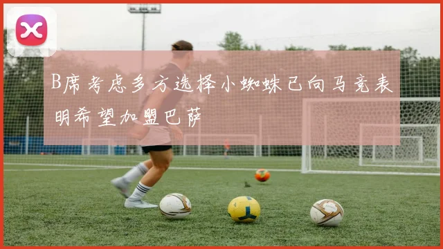 B席考虑多方选择小蜘蛛已向马竞表明希望加盟巴萨