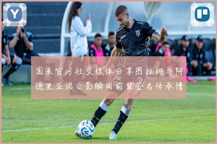 国米官方社交媒体分享图拉姆与阿德里亚诺合影瞬间前辈签名传承情怀