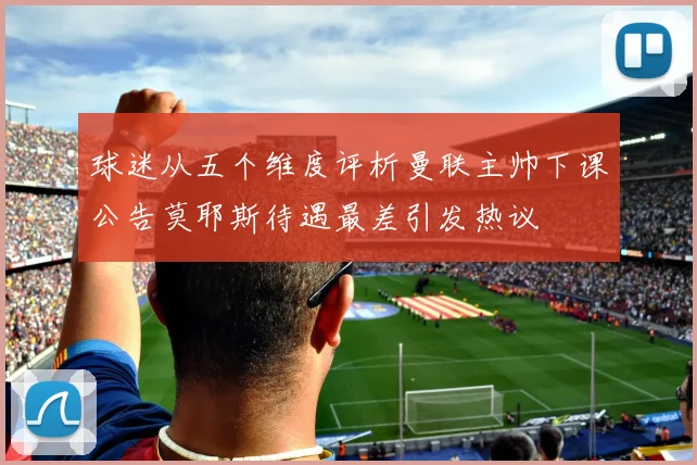 球迷从五个维度评析曼联主帅下课公告莫耶斯待遇最差引发热议