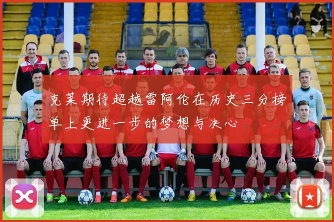 克莱期待超越雷阿伦在历史三分榜单上更进一步的梦想与决心