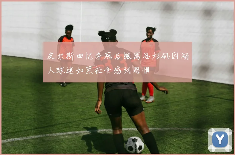 皮尔斯回忆夺冠后搬离洛杉矶因湖人球迷如黑社会感到恐惧