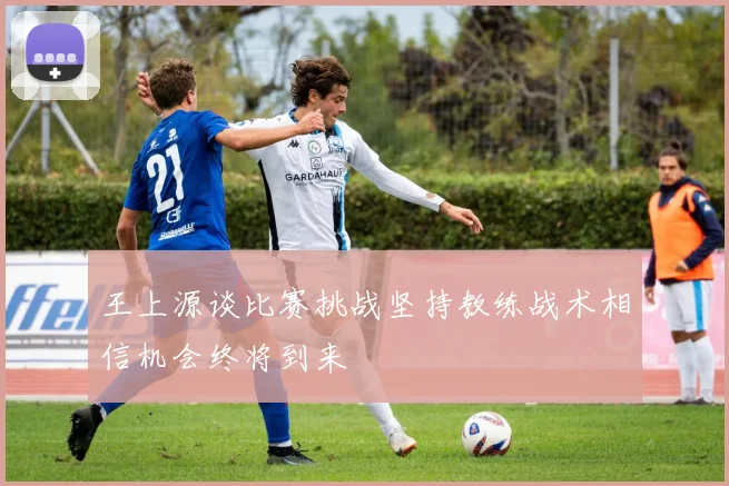 王上源谈比赛挑战坚持教练战术相信机会终将到来