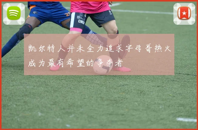凯尔特人并未全力追求字母哥热火成为最有希望的争夺者